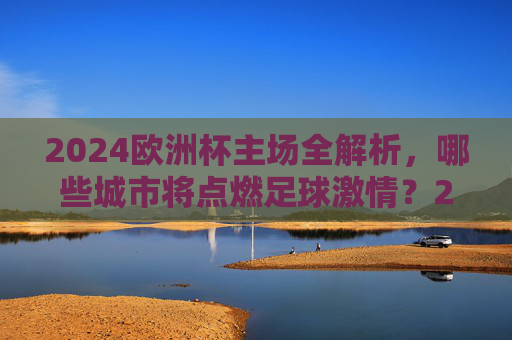 2024欧洲杯主场全解析，哪些城市将点燃足球激情？2024欧洲杯主场全解析，点燃足球激情的城市