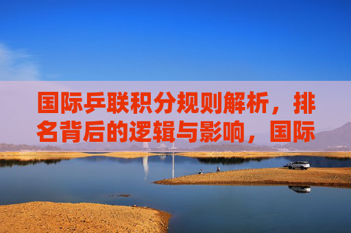国际乒联积分规则解析,排名背后的逻辑与影响,国际乒联积分规则解析,排名背后的逻辑与影响