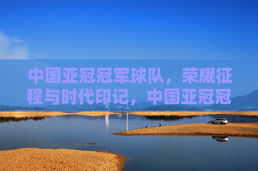 中国亚冠冠军球队,荣耀征程与时代印记,中国亚冠冠军的荣耀征程与时代印记