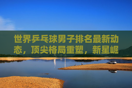 世界乒乓球男子排名最新动态,顶尖格局重塑,新星崛起与老将坚守,世界乒乓球男子排名,顶尖格局重塑,新星崛起老将坚守