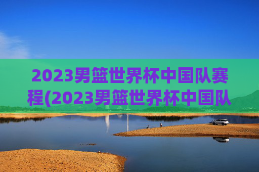 2023男篮世界杯中国队赛程(2023男篮世界杯中国队赛程结果)2023男篮世界杯中国队赛程及结果