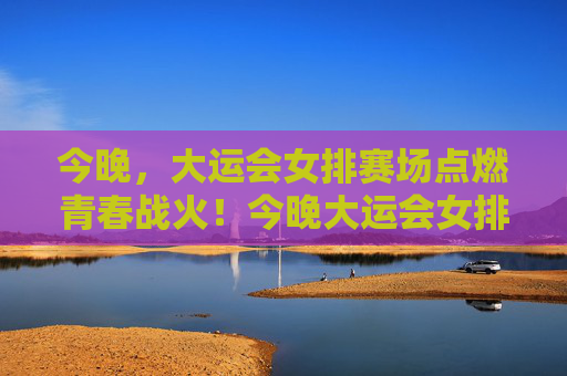 今晚，大运会女排赛场点燃青春战火！今晚大运会女排赛场点燃青春战火