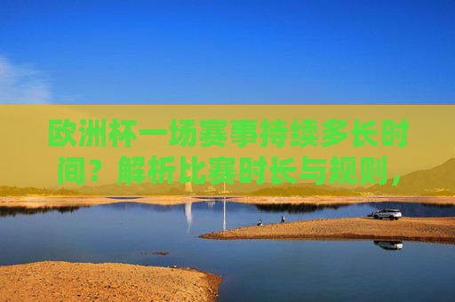 欧洲杯一场赛事持续多长时间?解析比赛时长与规则,欧洲杯赛事时长与规则解析