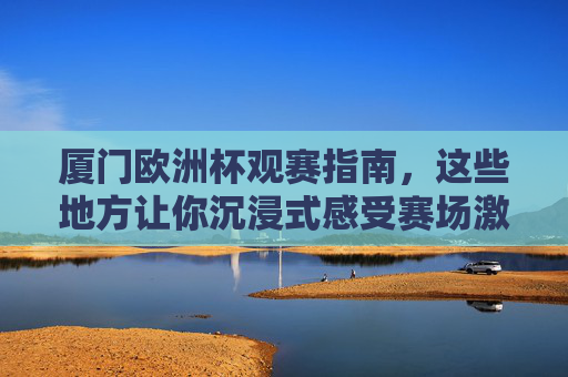 厦门欧洲杯观赛指南，这些地方让你沉浸式感受赛场激情！厦门欧洲杯观赛指南，沉浸式感受赛场激情！