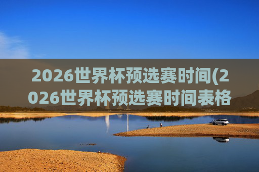 2026世界杯预选赛时间(2026世界杯预选赛时间表格)2026世界杯预选赛时间表