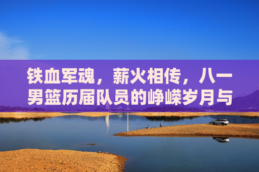 铁血军魂，薪火相传，八一男篮历届队员的峥嵘岁月与传承，铁血军魂薪火传，八一男篮峥嵘岁月与传承