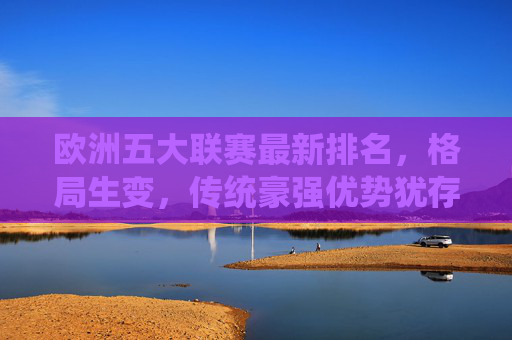 欧洲五大联赛最新排名，格局生变，传统豪强优势犹存，欧洲五大联赛最新排名，格局生变，传统豪强优势犹存