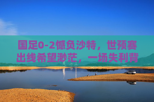 国足0-2憾负沙特,世预赛出线希望渺茫,一场失利背后的多重拷问,国足0-2憾负沙特,世预赛出线渺茫,一场失利的多重拷问