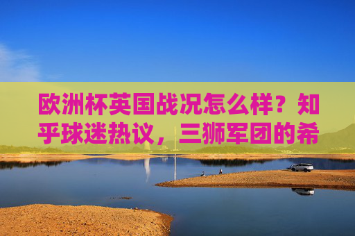 欧洲杯英国战况怎么样?知乎球迷热议,三狮军团的希望与隐忧,欧洲杯三狮军团战况引知乎热议,希望与隐忧并存