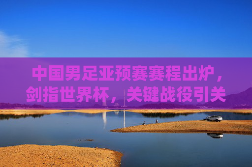中国男足亚预赛赛程出炉,剑指世界杯,关键战役引关注