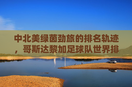 中北美绿茵劲旅的排名轨迹，哥斯达黎加足球队世界排名解析，中北美劲旅哥斯达黎加足球队世界排名轨迹解析