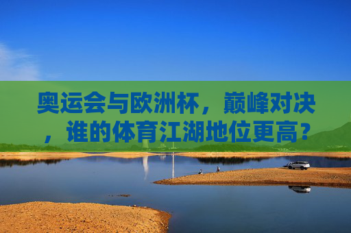 奥运会与欧洲杯,巅峰对决,谁的体育江湖地位更高?巅峰对决,奥运会与欧洲杯,谁主体育江湖地位?