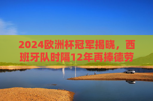 2024欧洲杯冠军揭晓，西班牙队时隔12年再捧德劳内杯！2024欧洲杯冠军揭晓，西班牙队时隔12年再捧德劳内杯
