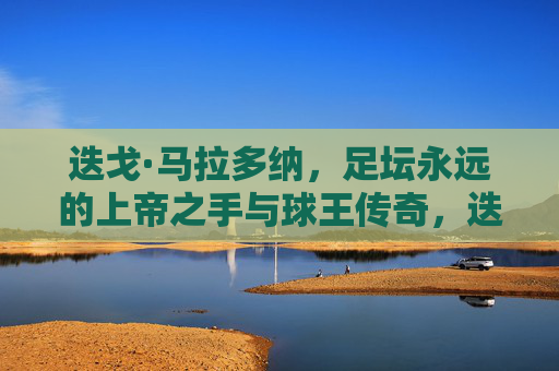 迭戈·马拉多纳，足坛永远的上帝之手与球王传奇，迭戈·马拉多纳，足坛永远的上帝之手与球王传奇
