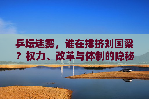 乒坛迷雾，谁在排挤刘国梁？权力、改革与体制的隐秘博弈，乒坛迷雾，刘国梁遭排挤背后的权力、改革与体制博弈