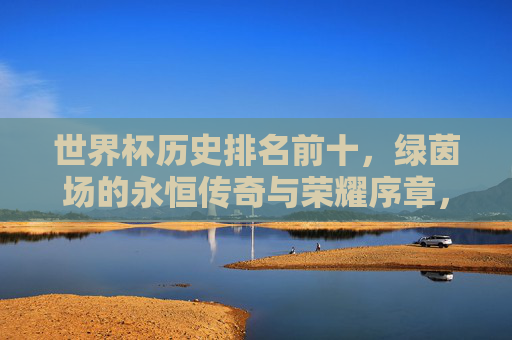 世界杯历史排名前十，绿茵场的永恒传奇与荣耀序章，世界杯历史前十，绿茵永恒传奇与荣耀