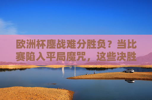 欧洲杯鏖战难分胜负？当比赛陷入平局魔咒，这些决胜时刻你该知道！欧洲杯遇平局魔咒？决胜时刻这些要点必须掌握！