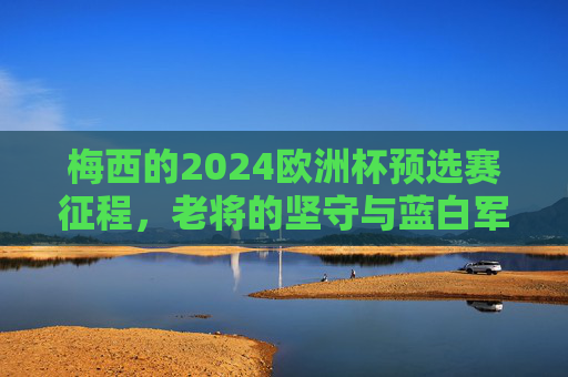 梅西的2024欧洲杯预选赛征程，老将的坚守与蓝白军团的最后一舞？梅西2024欧洲杯，老将坚守与蓝白军团的最后一舞？