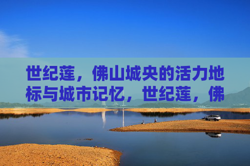 世纪莲，佛山城央的活力地标与城市记忆，世纪莲，佛山城央活力地标与城市记忆