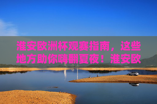 淮安欧洲杯观赛指南,这些地方助你嗨翻夏夜!淮安欧洲杯观赛指南,夏夜嗨翻看球攻略