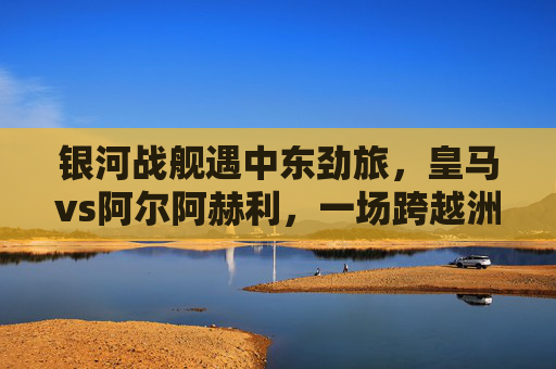 银河战舰遇中东劲旅,皇马vs阿尔阿赫利,一场跨越洲际的足球对话,银河战舰遇中东劲旅,皇马vs阿尔阿赫利上演洲际对话