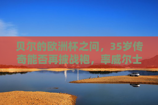 贝尔的欧洲杯之问,35岁传奇能否再披战袍,率威尔士冲击奇迹?35岁贝尔再披战袍?率威尔士冲击欧洲杯奇迹!