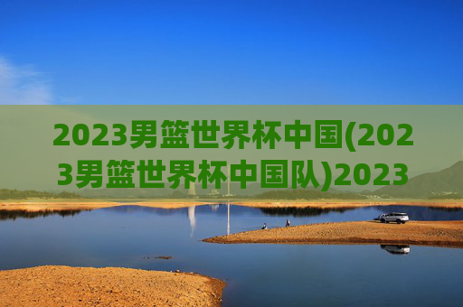 2023男篮世界杯中国(2023男篮世界杯中国队)2023男篮世界杯中国队
