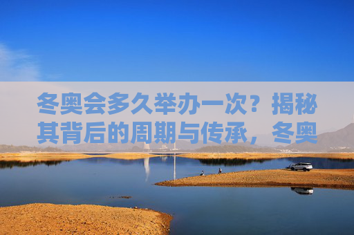 冬奥会多久举办一次？揭秘其背后的周期与传承，冬奥会举办周期与传承，四年一度的冰雪之约