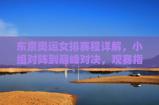 东京奥运女排赛程详解，小组对阵到巅峰对决，观赛指南全收，东京奥运女排赛程全解析，小组对阵至巅峰对决，观赛指南