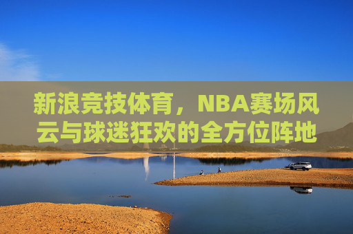 新浪竞技体育，NBA赛场风云与球迷狂欢的全方位阵地，新浪竞技体育，NBA赛场风云与球迷狂欢的全方位阵地