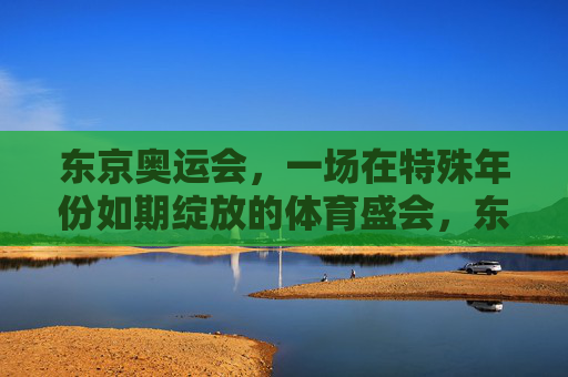 东京奥运会,一场在特殊年份如期绽放的体育盛会,东京奥运会,特殊年份如期绽放的体育盛会