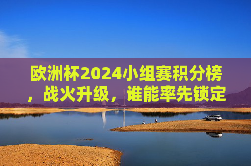 欧洲杯2024小组赛积分榜，战火升级，谁能率先锁定晋级名额？欧洲杯2024小组赛积分榜战火升级 谁能率先锁定晋级名额？