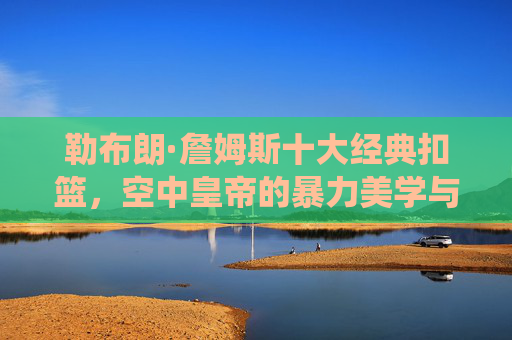 勒布朗·詹姆斯十大经典扣篮，空中皇帝的暴力美学与统治力见证，空中皇帝詹姆斯十大经典扣篮，暴力美学与统治力见证