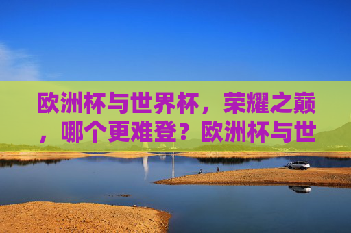 欧洲杯与世界杯,荣耀之巅,哪个更难登?欧洲杯与世界杯,荣耀之巅,谁更难登顶?