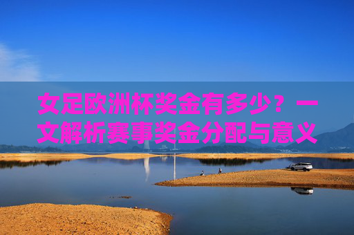 女足欧洲杯奖金有多少？一文解析赛事奖金分配与意义，女足欧洲杯奖金分配与意义解析