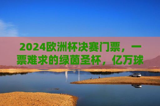 2024欧洲杯决赛门票,一票难求的绿茵圣杯,亿万球迷的终极梦想,2024欧洲杯决赛门票,一票难求的绿茵圣杯,亿万球迷终极梦想