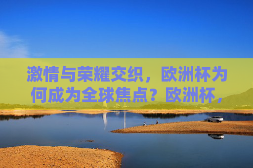 激情与荣耀交织，欧洲杯为何成为全球焦点？欧洲杯，激情与荣耀交织的全球焦点