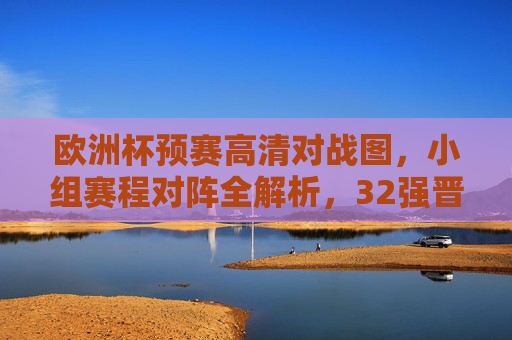 欧洲杯预赛高清对战图，小组赛程对阵全解析，32强晋级之路一目了然，欧洲杯预赛高清对战图，小组赛程对阵全解析，32强晋级路一目了然