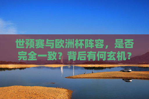世预赛与欧洲杯阵容，是否完全一致？背后有何玄机？世预赛vs欧洲杯阵容，一致与否的玄机