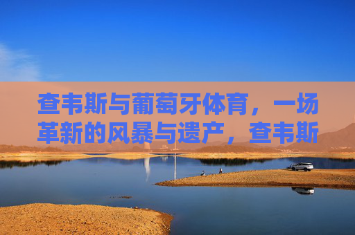 查韦斯与葡萄牙体育,一场革新的风暴与遗产,查韦斯革新风暴,葡萄牙体育的变革遗产