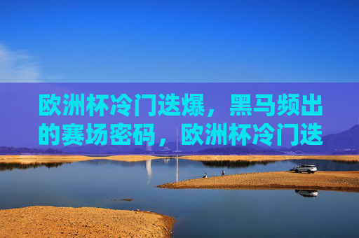 欧洲杯冷门迭爆，黑马频出的赛场密码，欧洲杯冷门迭爆黑马频出，赛场密码