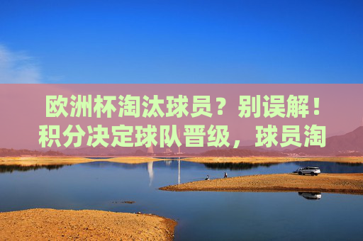 欧洲杯淘汰球员?别误解!积分决定球队晋级,球员淘汰另有规则,欧洲杯,积分定晋级,球员淘汰另有规则