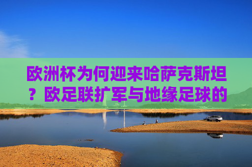 欧洲杯为何迎来哈萨克斯坦?欧足联扩军与地缘足球的融合,哈萨克斯坦入欧锦赛,欧足联扩军与地缘足球融合