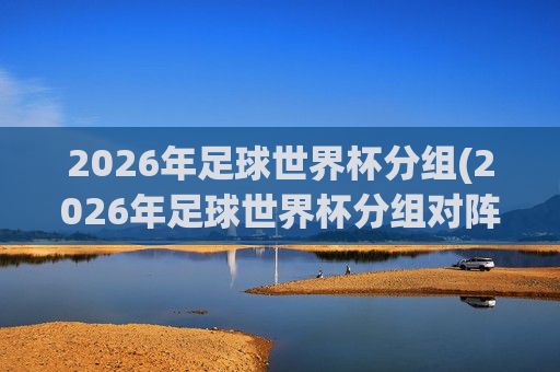 2026年足球世界杯分组(2026年足球世界杯分组对阵图)