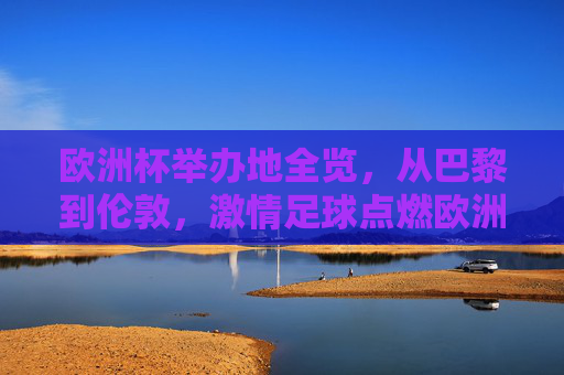 欧洲杯举办地全览，从巴黎到伦敦，激情足球点燃欧洲热土，欧洲杯举办地全览，从巴黎到伦敦，激情足球点燃欧洲热土
