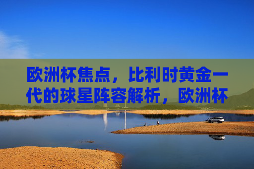 欧洲杯焦点，比利时黄金一代的球星阵容解析，欧洲杯比利时黄金一代球星阵容解析