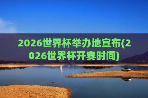 2026世界杯举办地宣布(2026世界杯开赛时间)