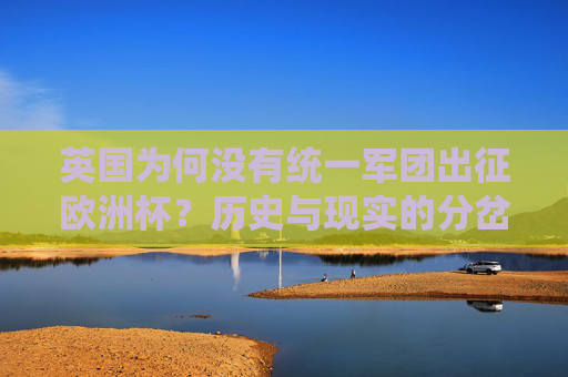 英国为何没有统一军团出征欧洲杯?历史与现实的分岔路,英国欧洲杯军团分立,历史与现实的分岔路