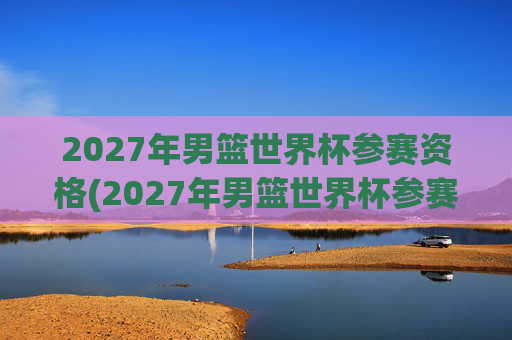 2027年男篮世界杯参赛资格(2027年男篮世界杯参赛资格赛)