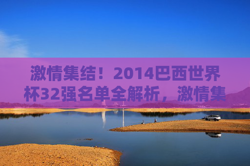 激情集结！2014巴西世界杯32强名单全解析，激情集结！2014巴西世界杯32强名单全解析